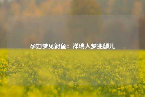 孕妇梦见鲟鱼:祥瑞入梦兆麟儿
